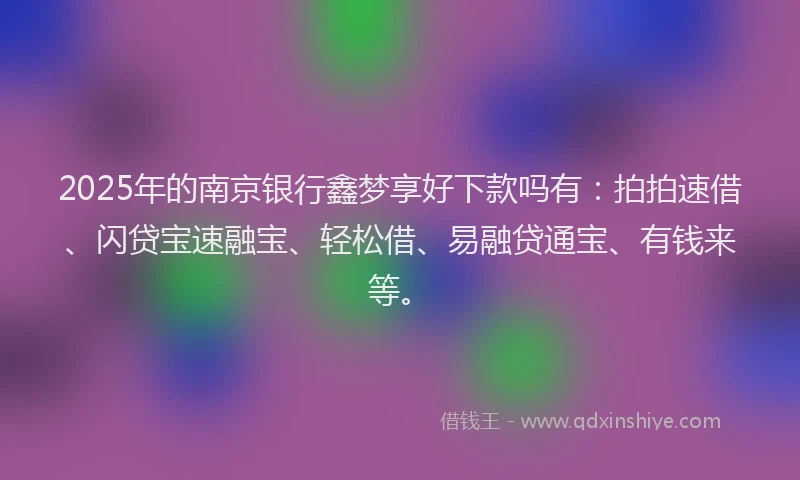 2025年的南京银行鑫梦享好下款吗有：拍拍速借、闪贷宝速融宝、轻松借、易融贷通宝、有钱来等。