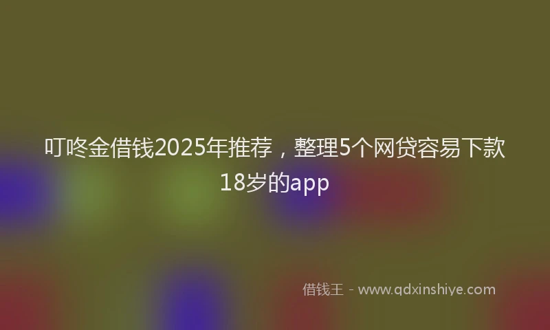 叮咚金借钱2025年推荐，整理5个网贷容易下款18岁的app