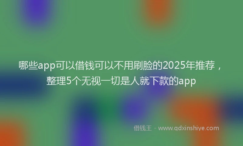 哪些app可以借钱可以不用刷脸的2025年推荐，整理5个无视一切是人就下款的app