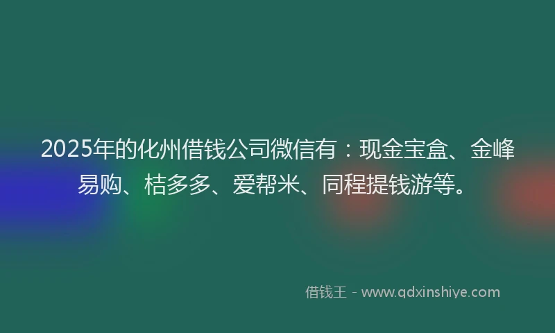 2025年的化州借钱公司微信有：现金宝盒、金峰易购、桔多多、爱帮米、同程提钱游等。