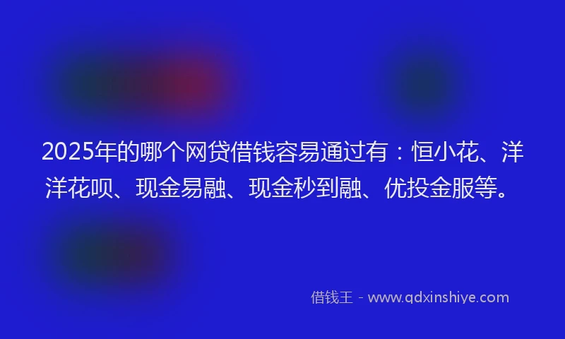 2025年的哪个网贷借钱容易通过有：恒小花、洋洋花呗、现金易融、现金秒到融、优投金服等。