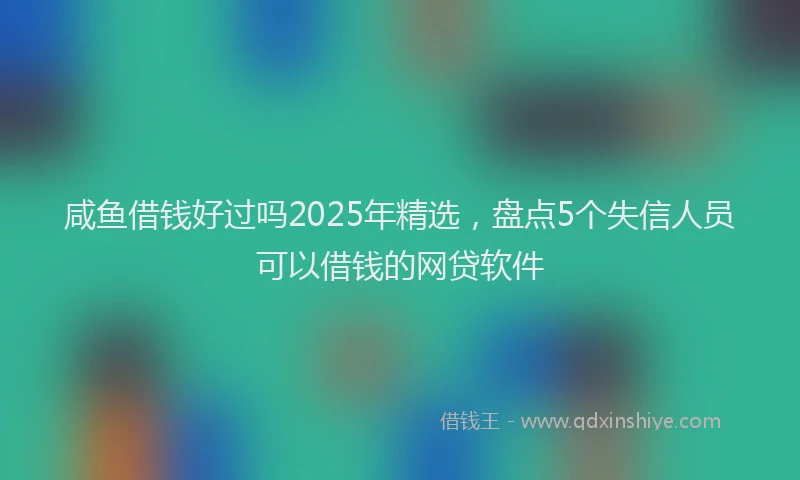 咸鱼借钱好过吗2025年精选，盘点5个失信人员可以借钱的网贷软件