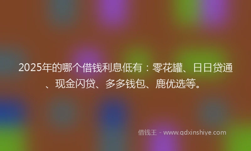 2025年的哪个借钱利息低有：零花罐、日日贷通、现金闪贷、多多钱包、鹿优选等。