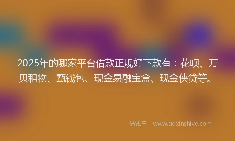 2025年的哪家平台借款正规好下款有：花呗、万贝租物、甄钱包、现金易融宝盒、现金侠贷等。