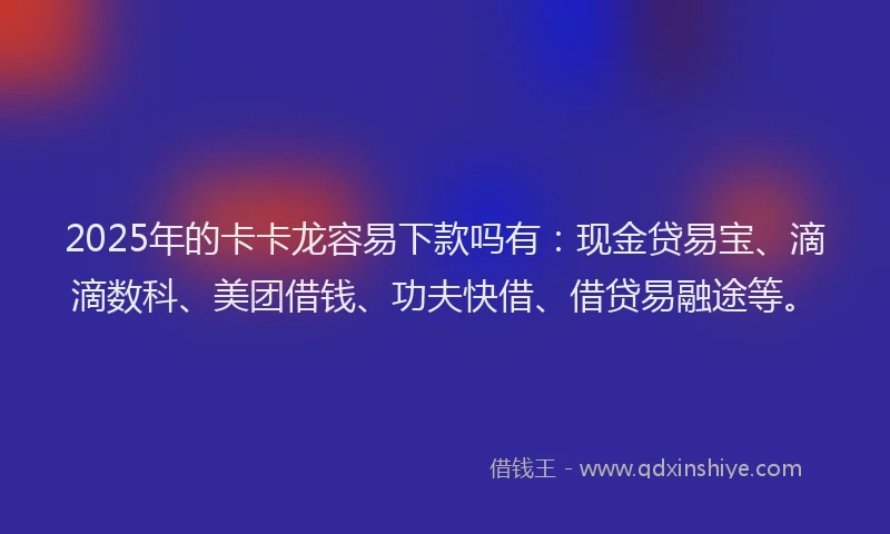 2025年的卡卡龙容易下款吗有：现金贷易宝、滴滴数科、美团借钱、功夫快借、借贷易融途等。