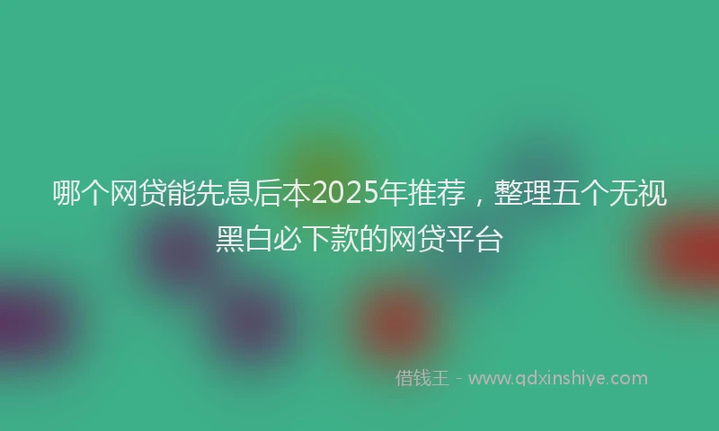哪个网贷能先息后本2025年推荐，整理五个无视黑白必下款的网贷平台