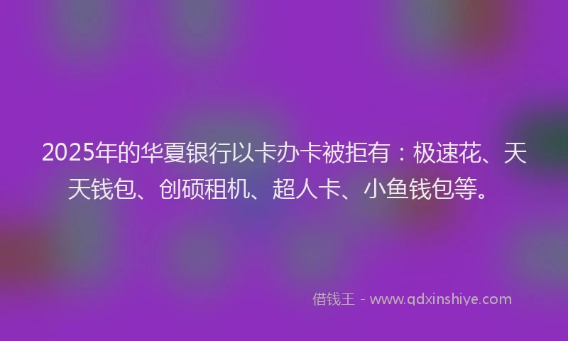 2025年的华夏银行以卡办卡被拒有：极速花、天天钱包、创硕租机、超人卡、小鱼钱包等。