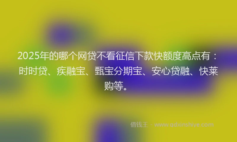2025年的哪个网贷不看征信下款快额度高点有：时时贷、疾融宝、甄宝分期宝、安心贷融、快莱购等。