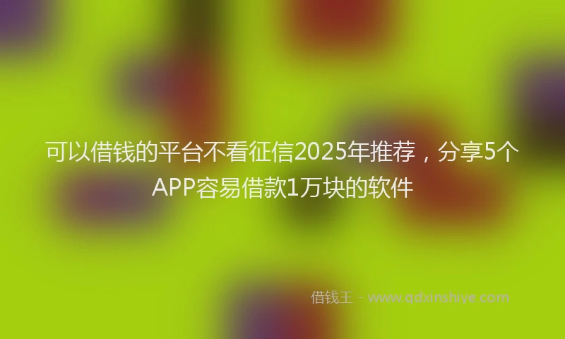 可以借钱的平台不看征信2025年推荐，分享5个APP容易借款1万块的软件