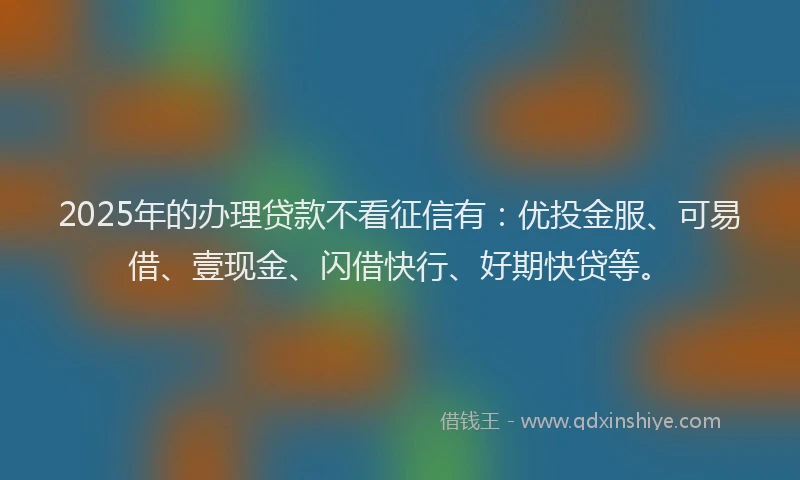 2025年的办理贷款不看征信有：优投金服、可易借、壹现金、闪借快行、好期快贷等。
