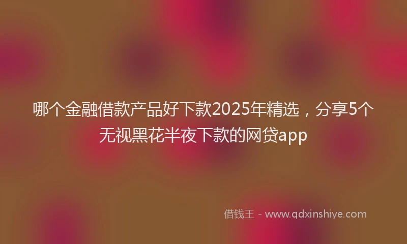 哪个金融借款产品好下款2025年精选，分享5个无视黑花半夜下款的网贷app