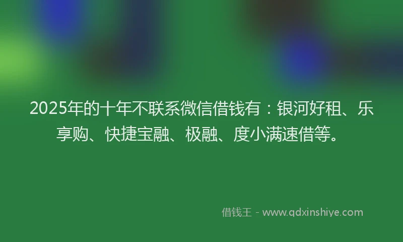 2025年的十年不联系微信借钱有：银河好租、乐享购、快捷宝融、极融、度小满速借等。