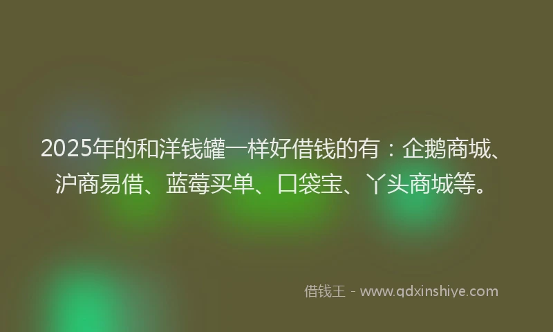 2025年的和洋钱罐一样好借钱的有：企鹅商城、沪商易借、蓝莓买单、口袋宝、丫头商城等。