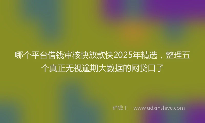 哪个平台借钱审核快放款快2025年精选，整理五个真正无视逾期大数据的网贷口子