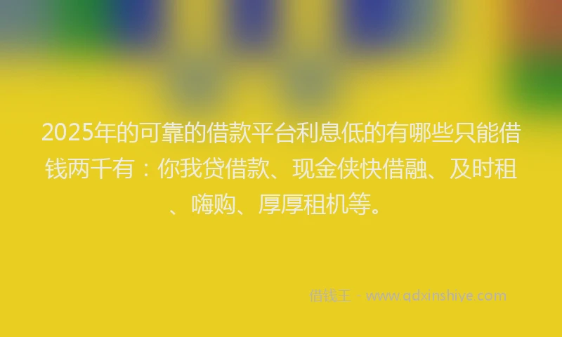 2025年的可靠的借款平台利息低的有哪些只能借钱两千有：你我贷借款、现金侠快借融、及时租、嗨购、厚厚租机等。