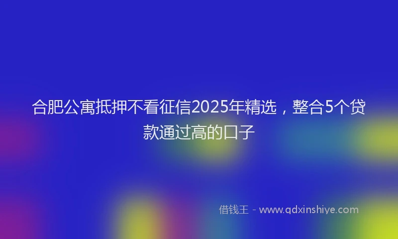合肥公寓抵押不看征信2025年精选，整合5个贷款通过高的口子
