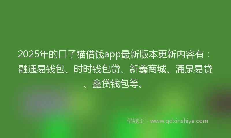 2025年的口子猫借钱app最新版本更新内容有：融通易钱包、时时钱包贷、新鑫商城、涌泉易贷、鑫贷钱包等。
