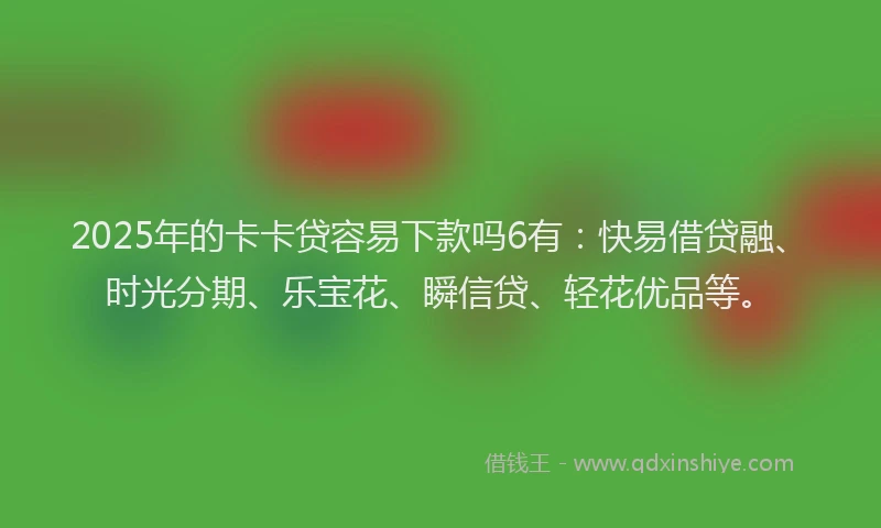 2025年的卡卡贷容易下款吗6有：快易借贷融、时光分期、乐宝花、瞬信贷、轻花优品等。