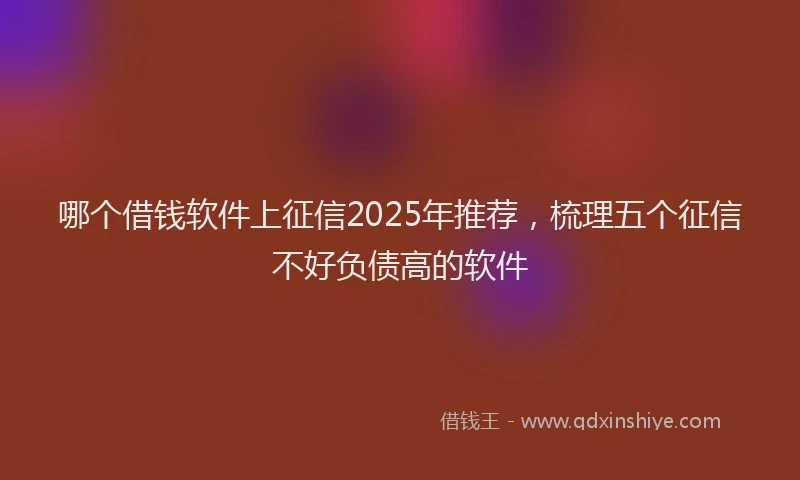 哪个借钱软件上征信2025年推荐，梳理五个征信不好负债高的软件