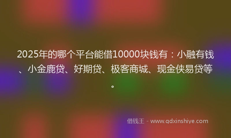2025年的哪个平台能借10000块钱有：小融有钱、小金鹿贷、好期贷、极客商城、现金侠易贷等。