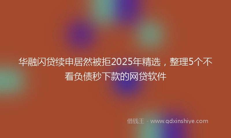 华融闪贷续申居然被拒2025年精选，整理5个不看负债秒下款的网贷软件