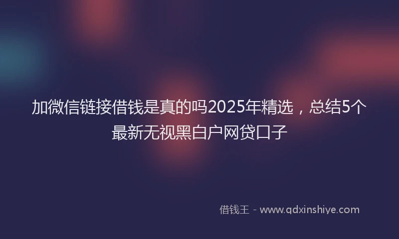 加微信链接借钱是真的吗2025年精选，总结5个最新无视黑白户网贷口子