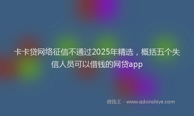 卡卡贷网络征信不通过2025年精选，概括五个失信人员可以借钱的网贷app
