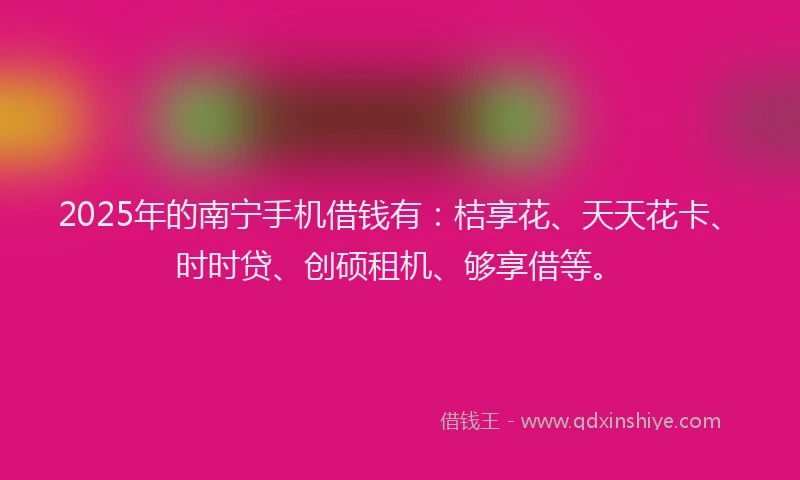 2025年的南宁手机借钱有：桔享花、天天花卡、时时贷、创硕租机、够享借等。