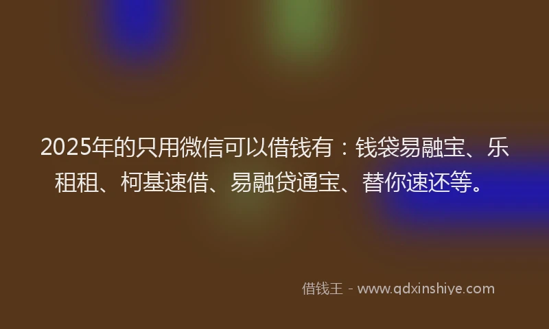 2025年的只用微信可以借钱有：钱袋易融宝、乐租租、柯基速借、易融贷通宝、替你速还等。