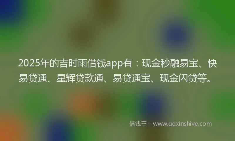 2025年的吉时雨借钱app有：现金秒融易宝、快易贷通、星辉贷款通、易贷通宝、现金闪贷等。