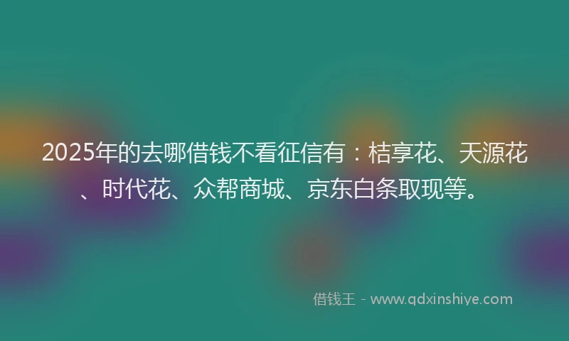 2025年的去哪借钱不看征信有：桔享花、天源花、时代花、众帮商城、京东白条取现等。