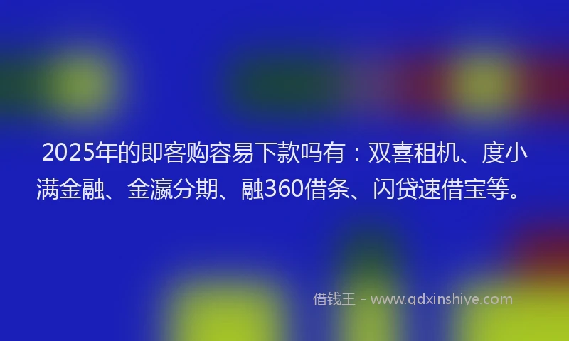 2025年的即客购容易下款吗有：双喜租机、度小满金融、金瀛分期、融360借条、闪贷速借宝等。