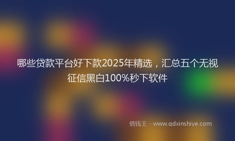 哪些贷款平台好下款2025年精选，汇总五个无视征信黑白100%秒下软件