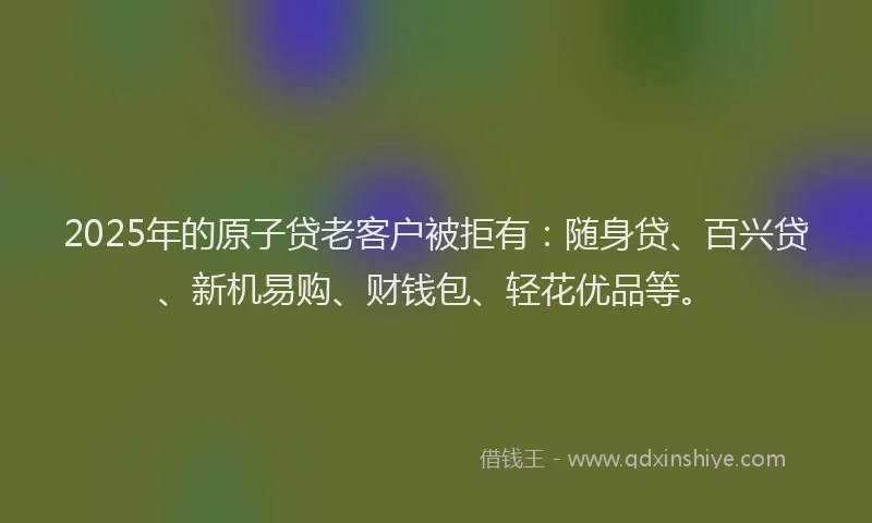 2025年的原子贷老客户被拒有：随身贷、百兴贷、新机易购、财钱包、轻花优品等。