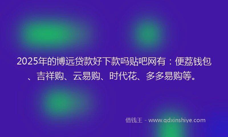 2025年的博远贷款好下款吗贴吧网有：便荔钱包、吉祥购、云易购、时代花、多多易购等。