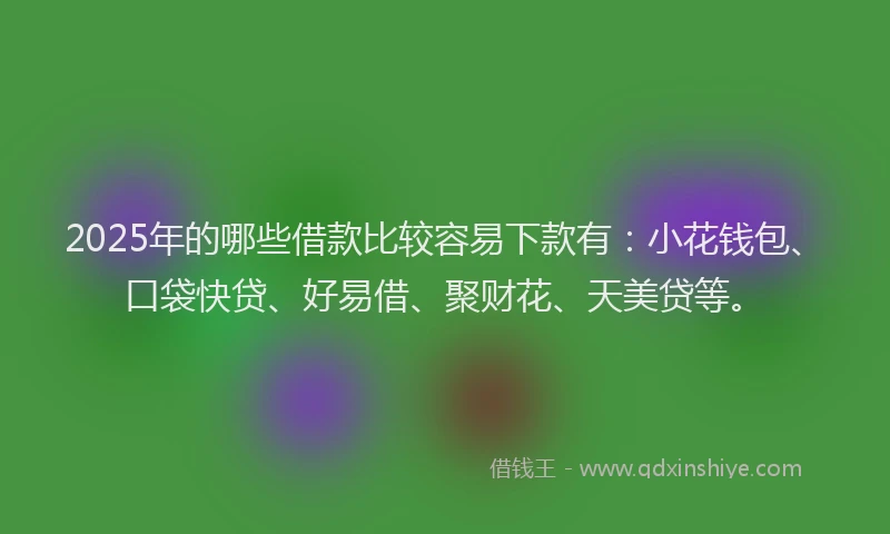2025年的哪些借款比较容易下款有：小花钱包、口袋快贷、好易借、聚财花、天美贷等。