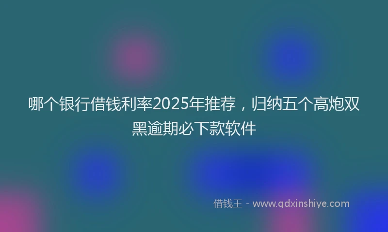 哪个银行借钱利率2025年推荐，归纳五个高炮双黑逾期必下款软件