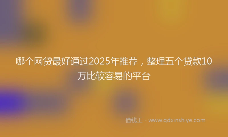 哪个网贷最好通过2025年推荐，整理五个贷款10万比较容易的平台