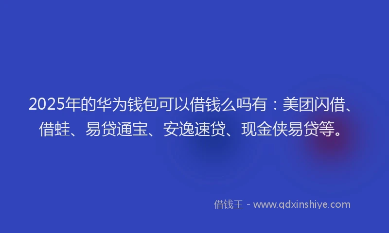 2025年的华为钱包可以借钱么吗有：美团闪借、借蛙、易贷通宝、安逸速贷、现金侠易贷等。