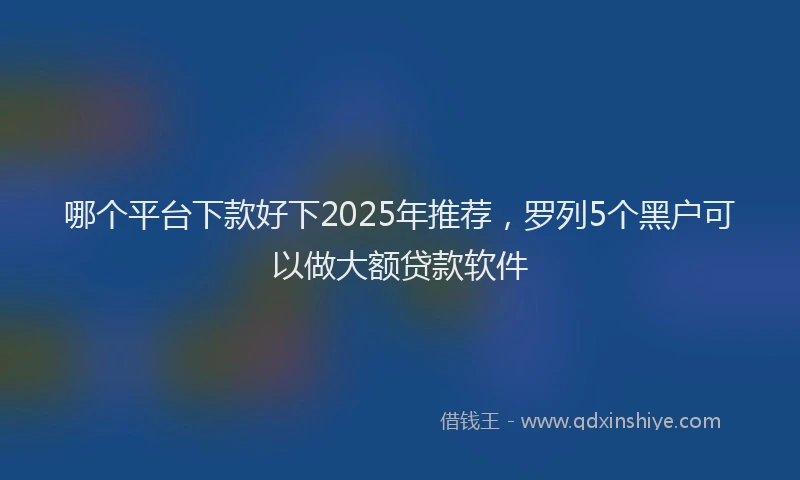 哪个平台下款好下2025年推荐，罗列5个黑户可以做大额贷款软件