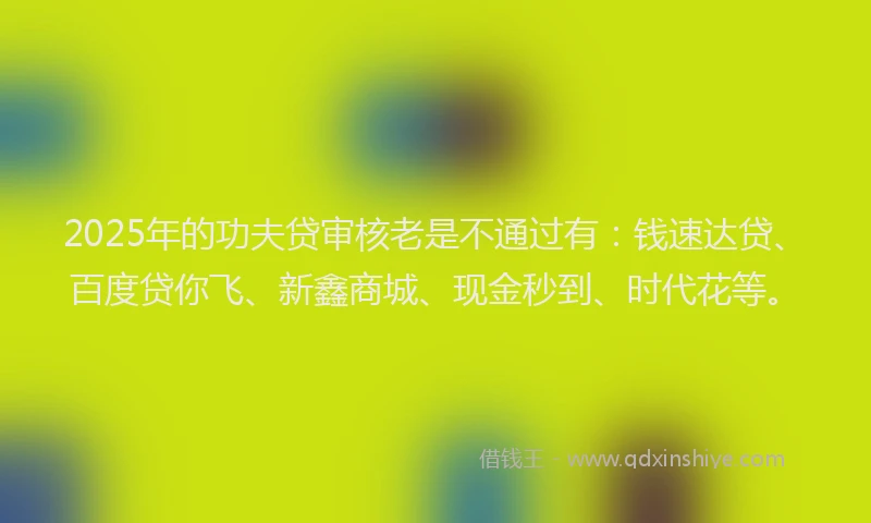 2025年的功夫贷审核老是不通过有：钱速达贷、百度贷你飞、新鑫商城、现金秒到、时代花等。