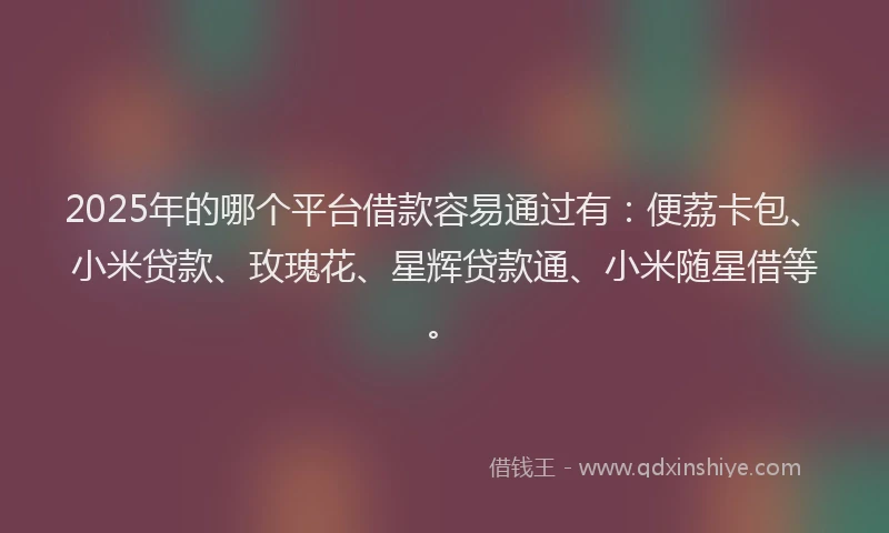 2025年的哪个平台借款容易通过有：便荔卡包、小米贷款、玫瑰花、星辉贷款通、小米随星借等。