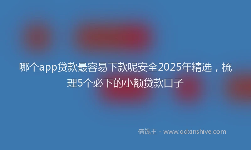哪个app贷款最容易下款呢安全2025年精选，梳理5个必下的小额贷款口子