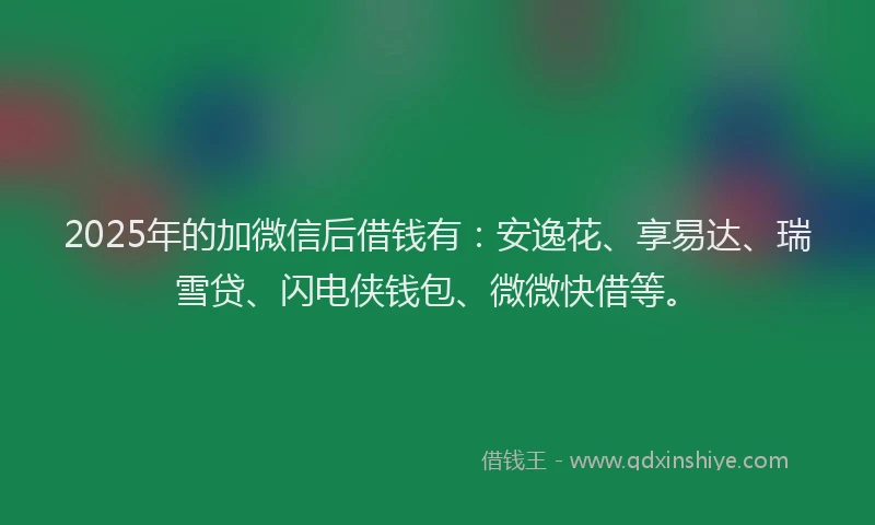 2025年的加微信后借钱有：安逸花、享易达、瑞雪贷、闪电侠钱包、微微快借等。