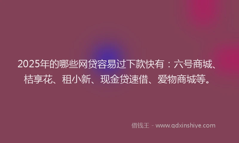 2025年的哪些网贷容易过下款快有：六号商城、桔享花、租小新、现金贷速借、爱物商城等。