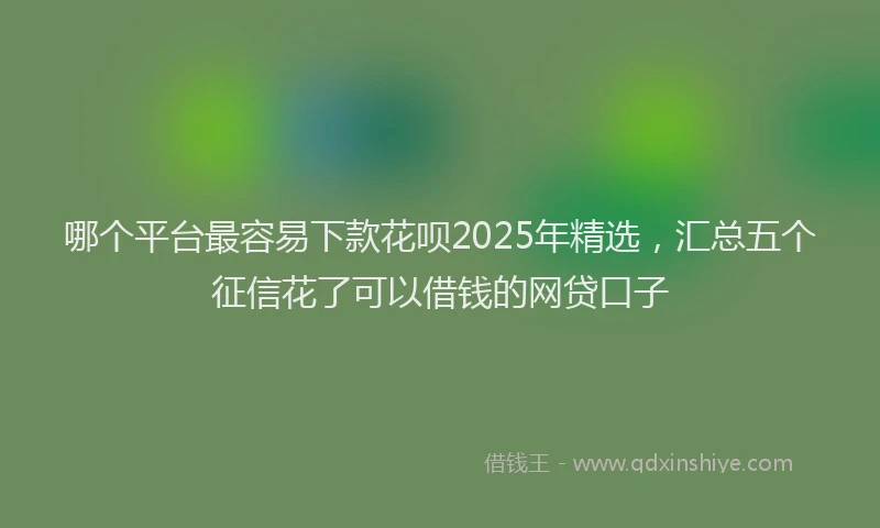 哪个平台最容易下款花呗2025年精选，汇总五个征信花了可以借钱的网贷口子