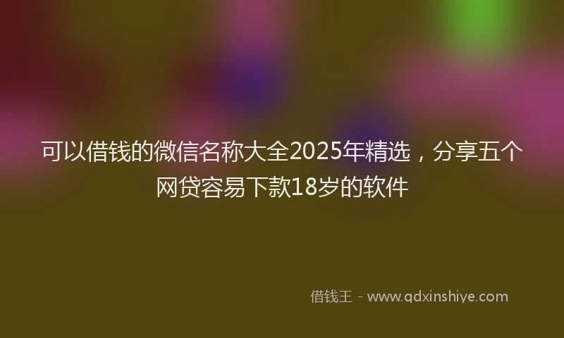 可以借钱的微信名称大全2025年精选，分享五个网贷容易下款18岁的软件