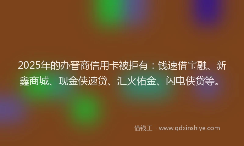2025年的办晋商信用卡被拒有：钱速借宝融、新鑫商城、现金侠速贷、汇火佑金、闪电侠贷等。
