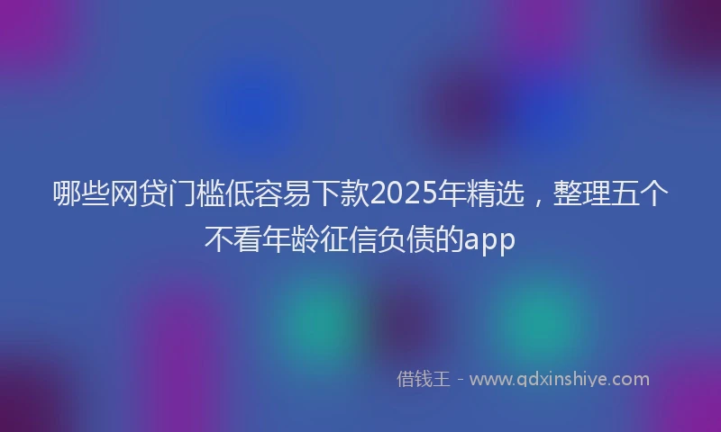 哪些网贷门槛低容易下款2025年精选，整理五个不看年龄征信负债的app