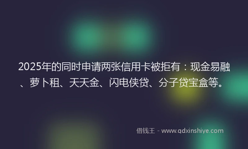 2025年的同时申请两张信用卡被拒有：现金易融、萝卜租、天天金、闪电侠贷、分子贷宝盒等。